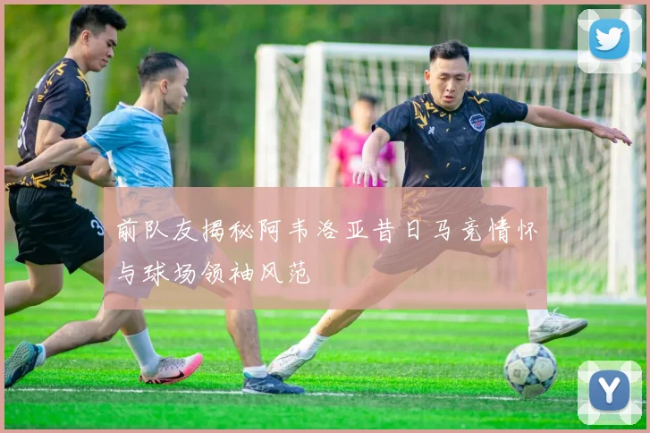 前队友揭秘阿韦洛亚昔日马竞情怀与球场领袖风范