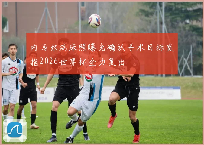 内马尔病床照曝光确认手术目标直指2026世界杯全力复出