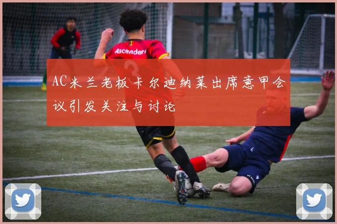 AC米兰老板卡尔迪纳莱出席意甲会议引发关注与讨论