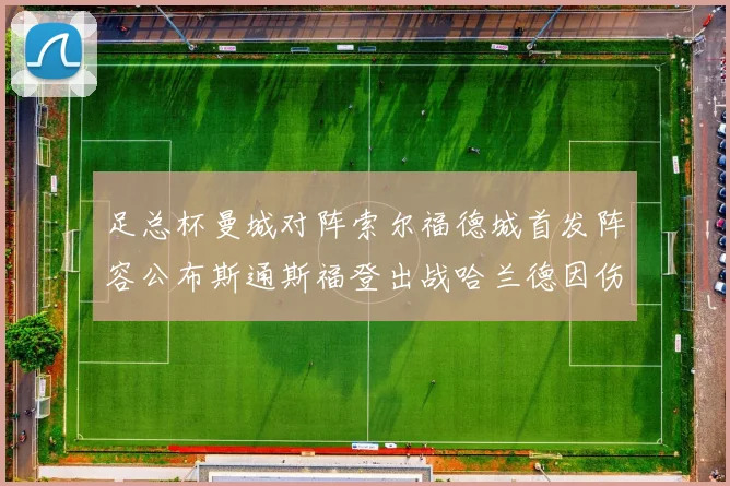 足总杯曼城对阵索尔福德城首发阵容公布斯通斯福登出战哈兰德因伤缺席