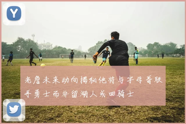 老詹未来动向揭秘他将与字母哥联手勇士而非留湖人或回骑士