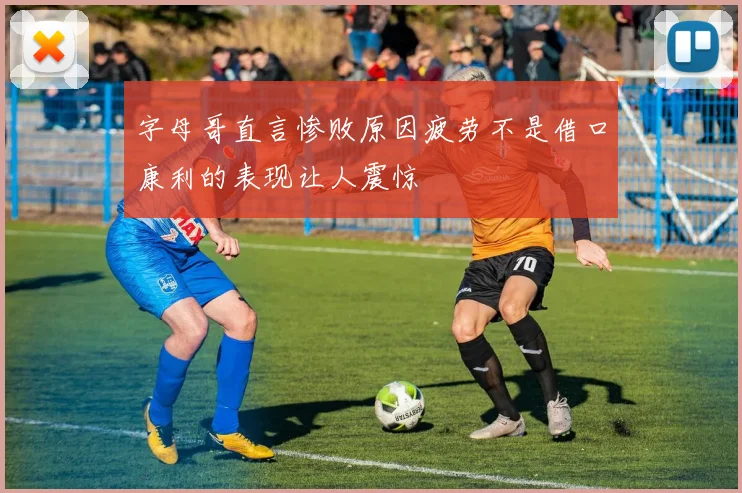 字母哥直言惨败原因疲劳不是借口康利的表现让人震惊