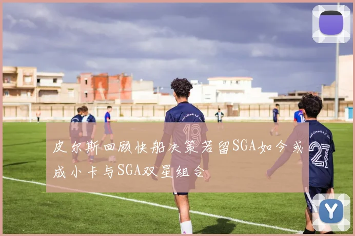 皮尔斯回顾快船决策若留SGA如今或成小卡与SGA双星组合
