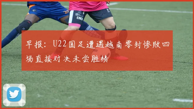 早报：U22国足遭遇越南零封惨败四场直接对决未尝胜绩