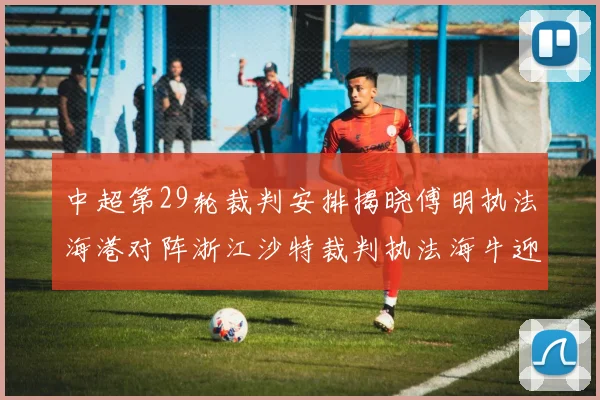 中超第29轮裁判安排揭晓傅明执法海港对阵浙江沙特裁判执法海牛迎战三镇