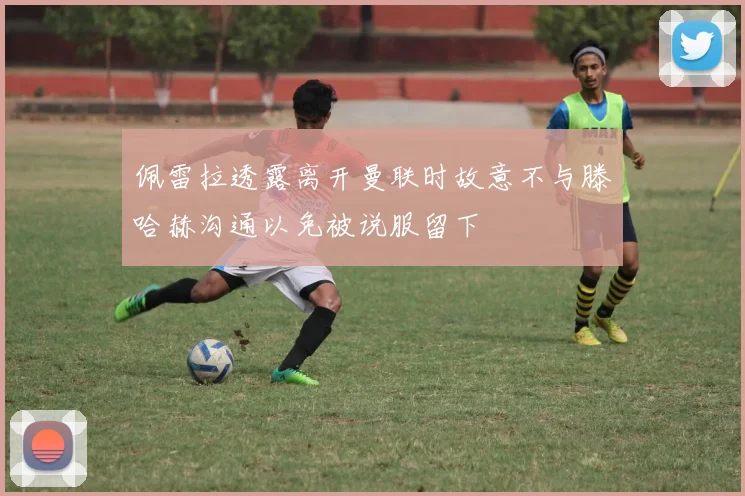 佩雷拉透露离开曼联时故意不与滕哈赫沟通以免被说服留下