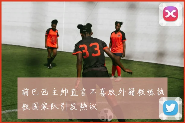 前巴西主帅直言不喜欢外籍教练执教国家队引发热议