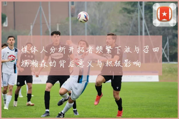 媒体人分析开拓者频繁下放与召回杨瀚森的背后意义与积极影响