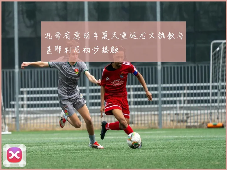 孔蒂有意明年夏天重返尤文执教与基耶利尼初步接触