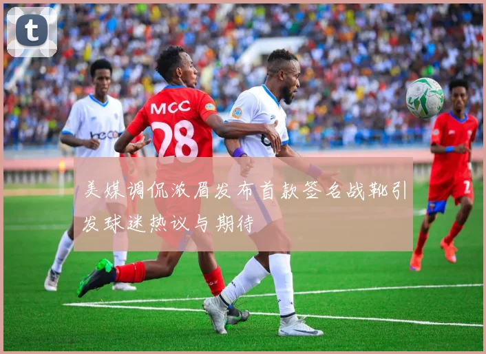 美媒调侃浓眉发布首款签名战靴引发球迷热议与期待