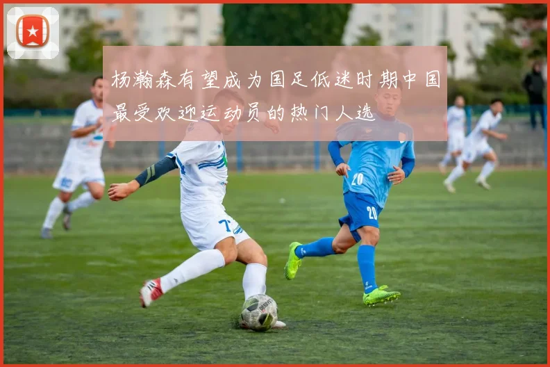 杨瀚森有望成为国足低迷时期中国最受欢迎运动员的热门人选