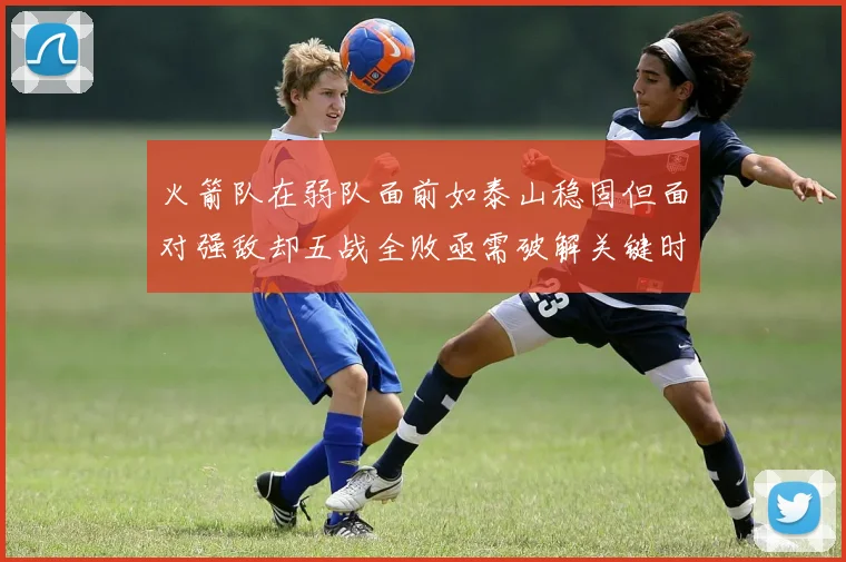 火箭队在弱队面前如泰山稳固但面对强敌却五战全败亟需破解关键时刻失误困境
