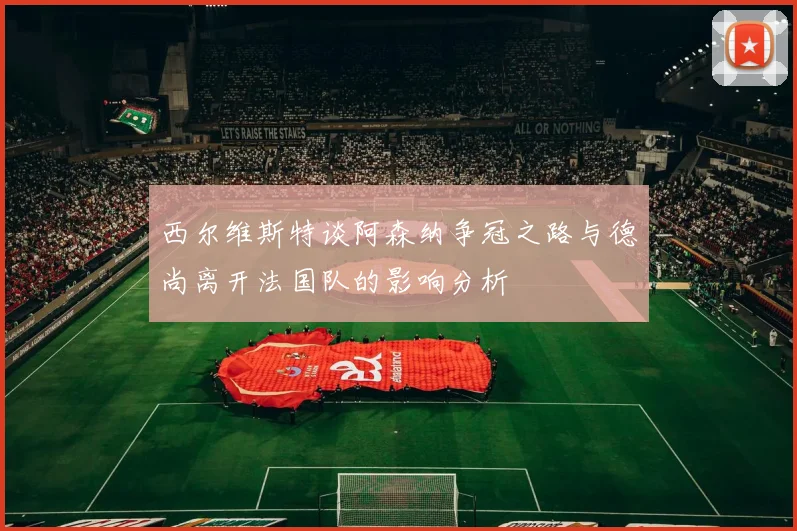 西尔维斯特谈阿森纳争冠之路与德尚离开法国队的影响分析