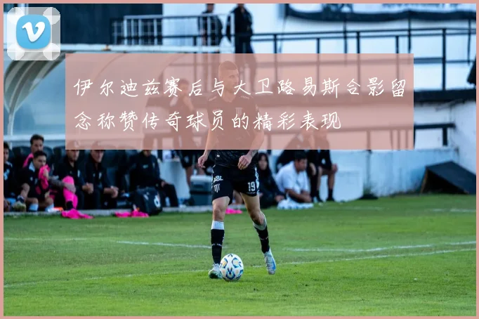 伊尔迪兹赛后与大卫路易斯合影留念称赞传奇球员的精彩表现