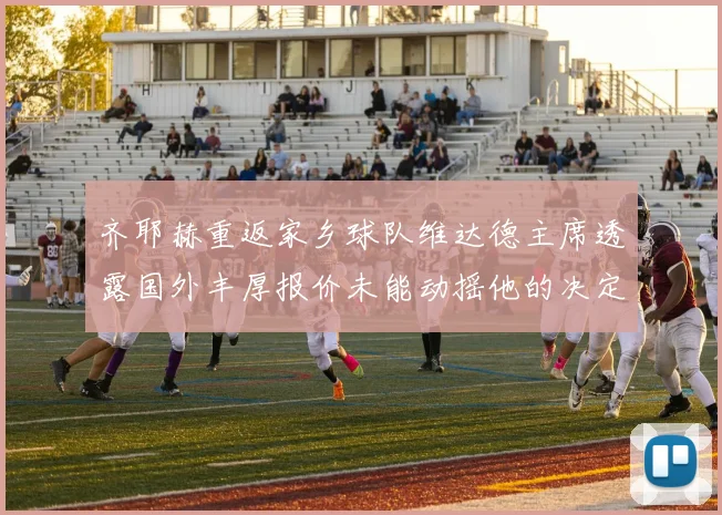 齐耶赫重返家乡球队维达德主席透露国外丰厚报价未能动摇他的决定