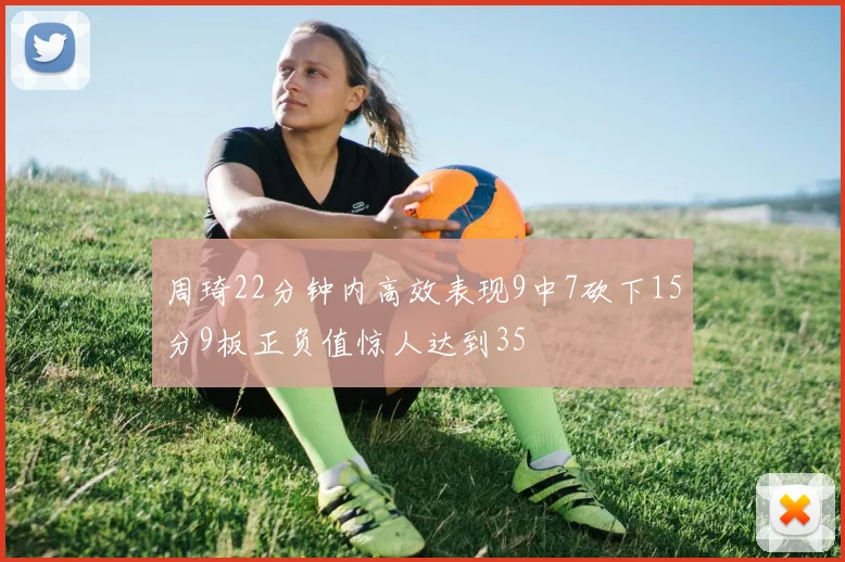 周琦22分钟内高效表现9中7砍下15分9板正负值惊人达到35