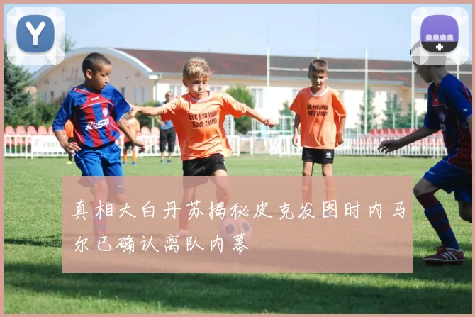 真相大白丹苏揭秘皮克发图时内马尔已确认离队内幕