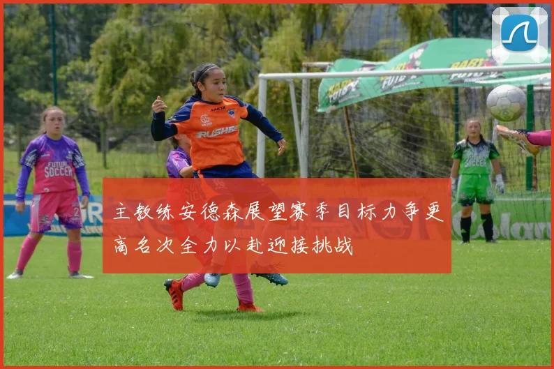 主教练安德森展望赛季目标力争更高名次全力以赴迎接挑战