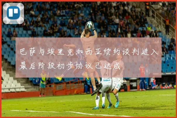 巴萨与埃里克加西亚续约谈判进入最后阶段初步协议已达成