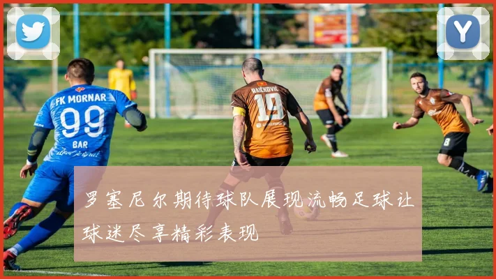 罗塞尼尔期待球队展现流畅足球让球迷尽享精彩表现