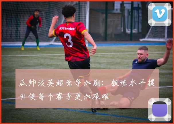 瓜帅谈英超竞争加剧：教练水平提升使每个赛季更加艰难